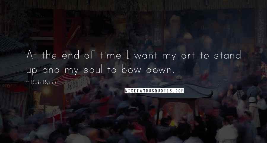 Rob Ryser Quotes: At the end of time I want my art to stand up and my soul to bow down.