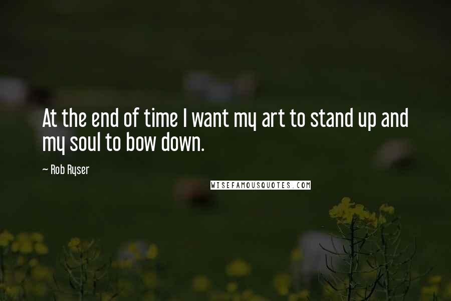 Rob Ryser Quotes: At the end of time I want my art to stand up and my soul to bow down.