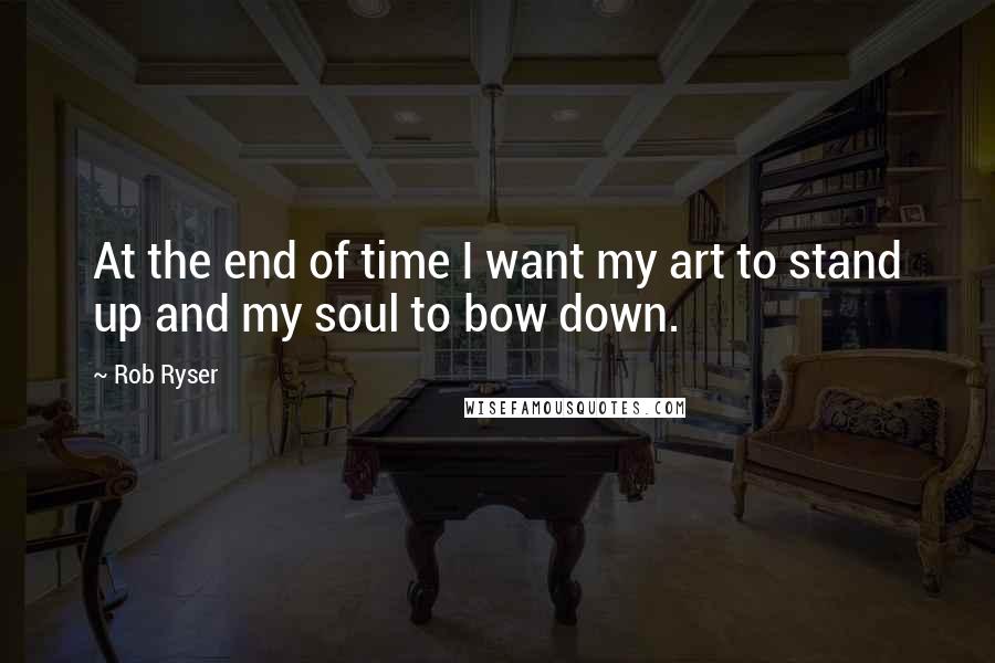 Rob Ryser Quotes: At the end of time I want my art to stand up and my soul to bow down.