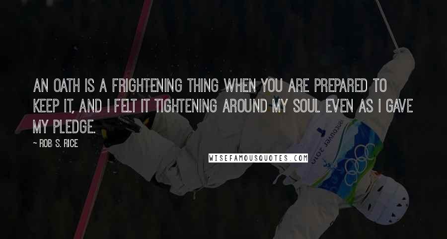Rob S. Rice Quotes: An oath is a frightening thing when you are prepared to keep it, and I felt it tightening around my soul even as I gave my pledge.