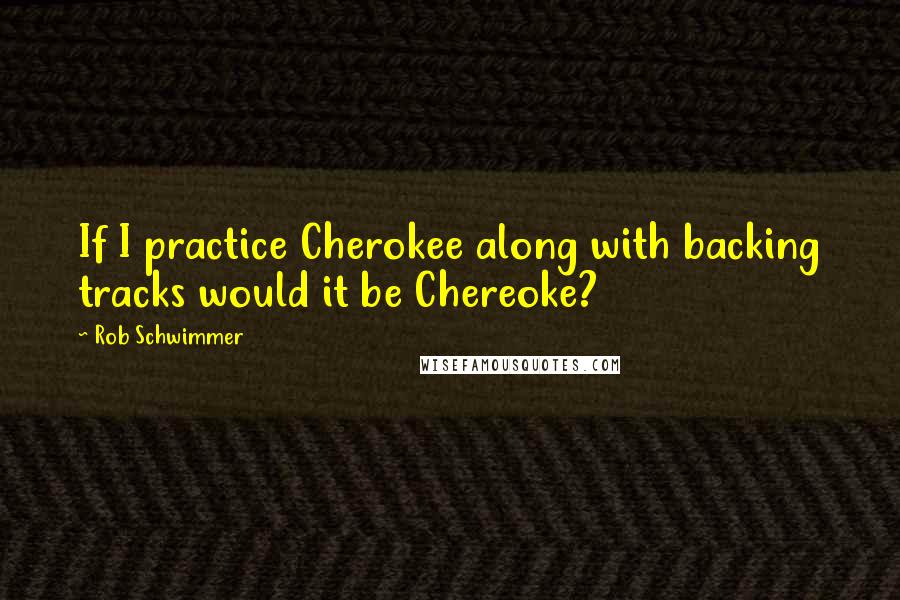 Rob Schwimmer Quotes: If I practice Cherokee along with backing tracks would it be Chereoke?