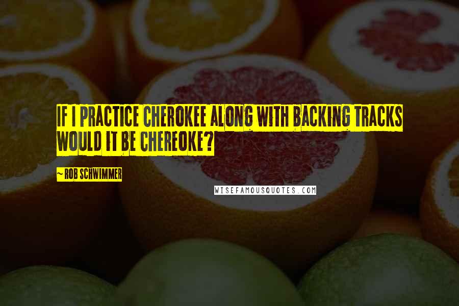 Rob Schwimmer Quotes: If I practice Cherokee along with backing tracks would it be Chereoke?