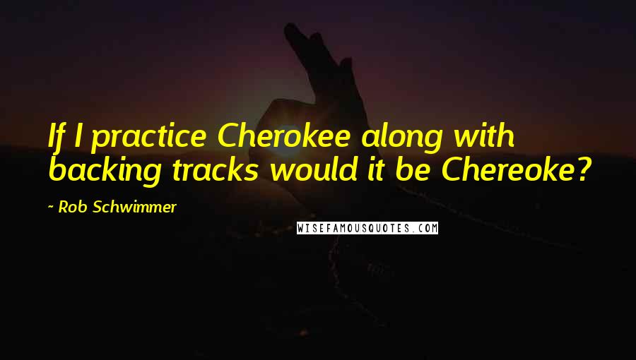 Rob Schwimmer Quotes: If I practice Cherokee along with backing tracks would it be Chereoke?