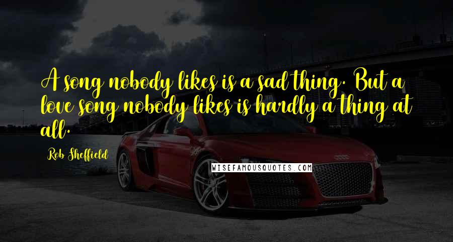 Rob Sheffield Quotes: A song nobody likes is a sad thing. But a love song nobody likes is hardly a thing at all.