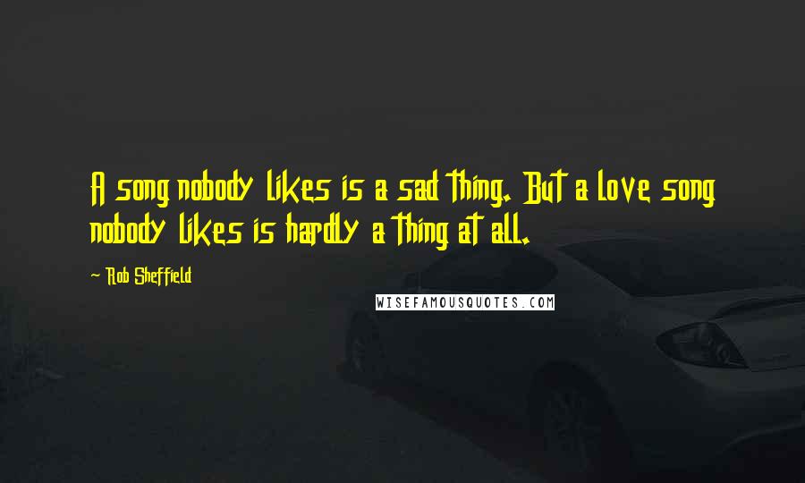 Rob Sheffield Quotes: A song nobody likes is a sad thing. But a love song nobody likes is hardly a thing at all.