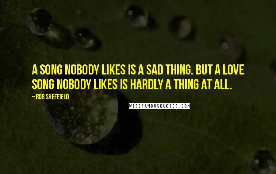 Rob Sheffield Quotes: A song nobody likes is a sad thing. But a love song nobody likes is hardly a thing at all.