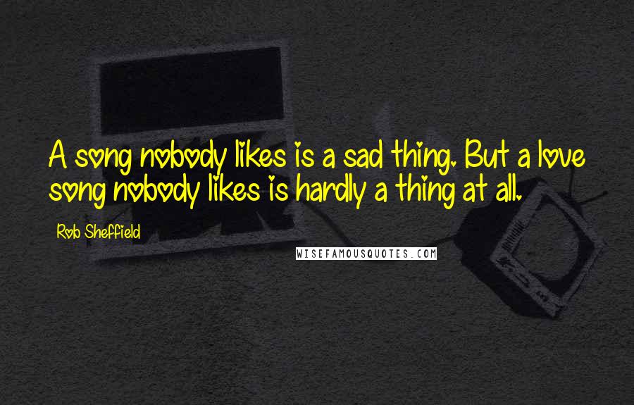 Rob Sheffield Quotes: A song nobody likes is a sad thing. But a love song nobody likes is hardly a thing at all.