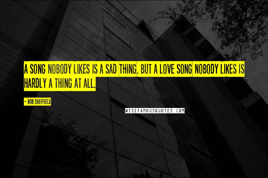 Rob Sheffield Quotes: A song nobody likes is a sad thing. But a love song nobody likes is hardly a thing at all.