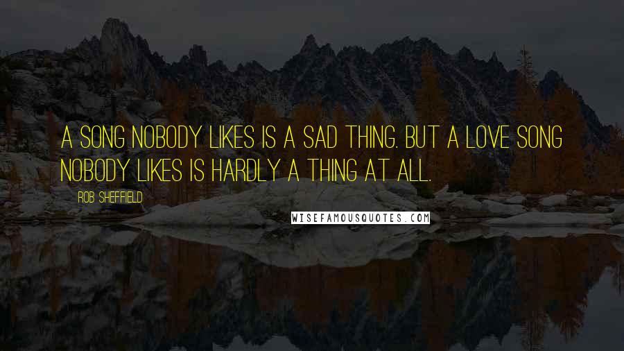 Rob Sheffield Quotes: A song nobody likes is a sad thing. But a love song nobody likes is hardly a thing at all.