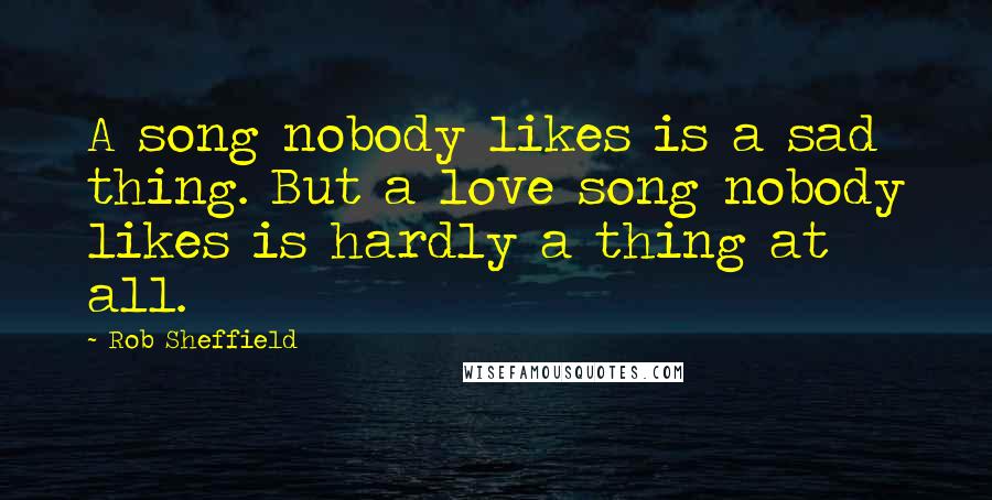 Rob Sheffield Quotes: A song nobody likes is a sad thing. But a love song nobody likes is hardly a thing at all.