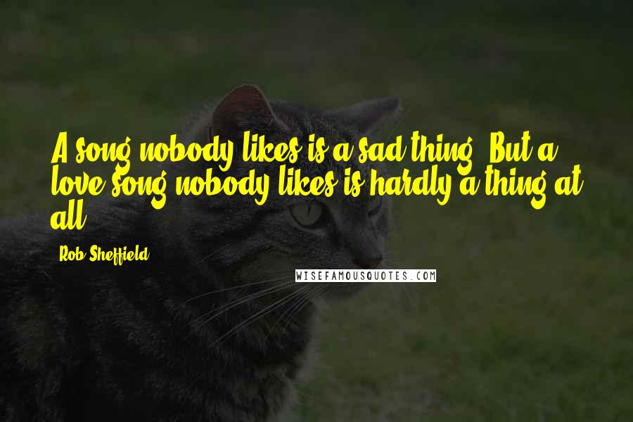 Rob Sheffield Quotes: A song nobody likes is a sad thing. But a love song nobody likes is hardly a thing at all.