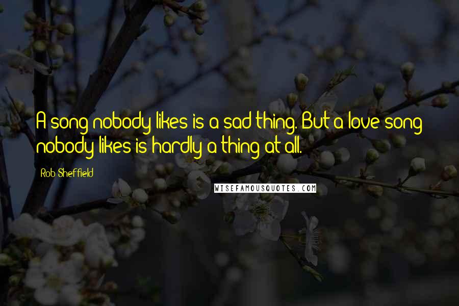 Rob Sheffield Quotes: A song nobody likes is a sad thing. But a love song nobody likes is hardly a thing at all.