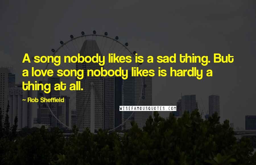 Rob Sheffield Quotes: A song nobody likes is a sad thing. But a love song nobody likes is hardly a thing at all.