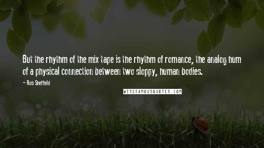 Rob Sheffield Quotes: But the rhythm of the mix tape is the rhythm of romance, the analog hum of a physical connection between two sloppy, human bodies.