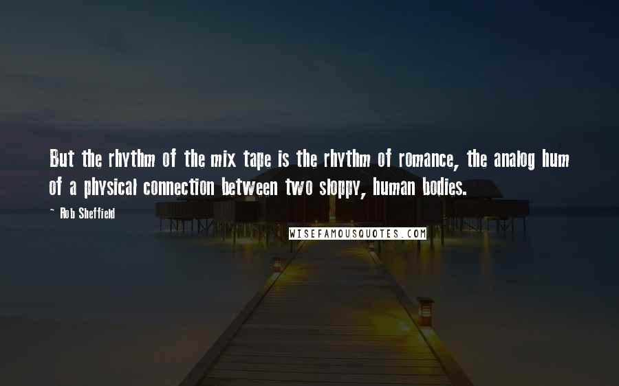 Rob Sheffield Quotes: But the rhythm of the mix tape is the rhythm of romance, the analog hum of a physical connection between two sloppy, human bodies.