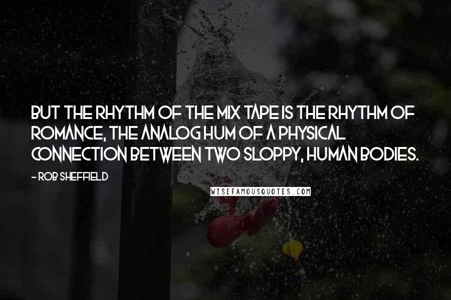 Rob Sheffield Quotes: But the rhythm of the mix tape is the rhythm of romance, the analog hum of a physical connection between two sloppy, human bodies.