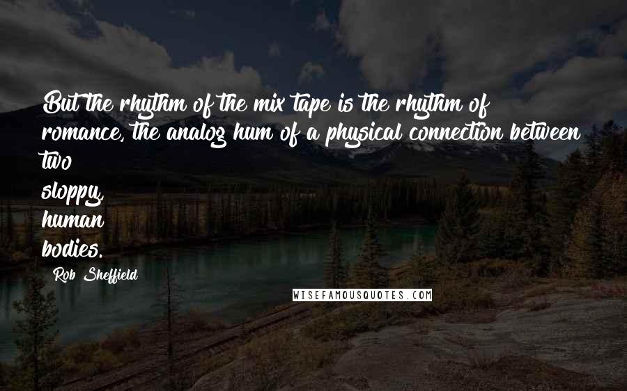 Rob Sheffield Quotes: But the rhythm of the mix tape is the rhythm of romance, the analog hum of a physical connection between two sloppy, human bodies.