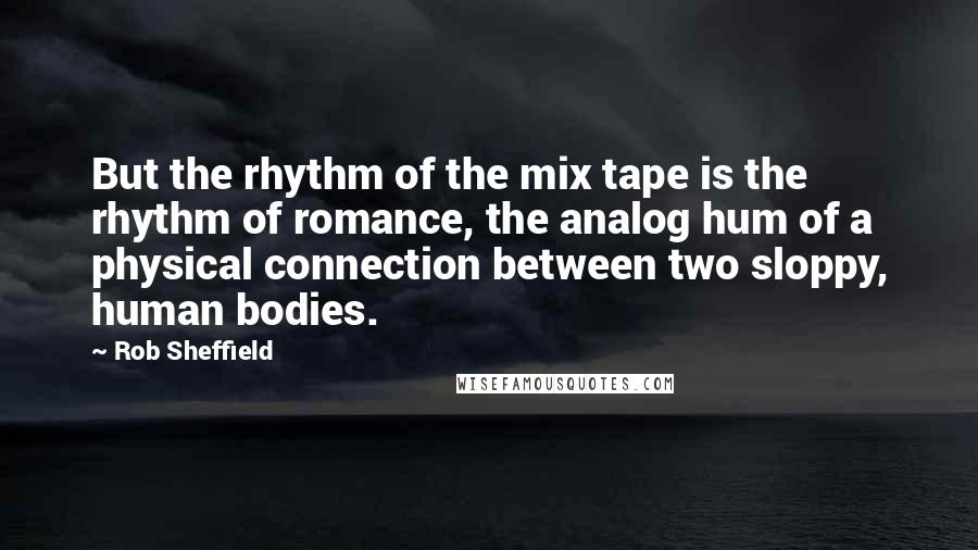 Rob Sheffield Quotes: But the rhythm of the mix tape is the rhythm of romance, the analog hum of a physical connection between two sloppy, human bodies.