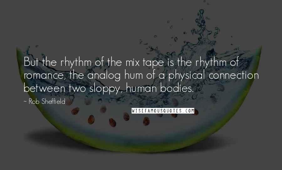 Rob Sheffield Quotes: But the rhythm of the mix tape is the rhythm of romance, the analog hum of a physical connection between two sloppy, human bodies.