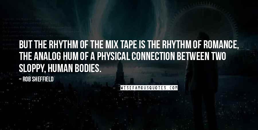 Rob Sheffield Quotes: But the rhythm of the mix tape is the rhythm of romance, the analog hum of a physical connection between two sloppy, human bodies.