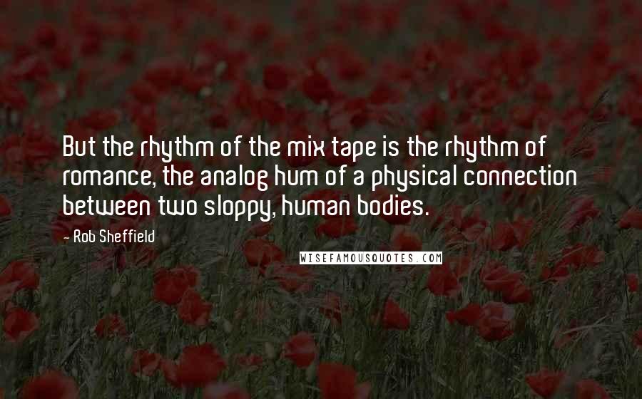 Rob Sheffield Quotes: But the rhythm of the mix tape is the rhythm of romance, the analog hum of a physical connection between two sloppy, human bodies.