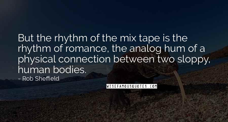 Rob Sheffield Quotes: But the rhythm of the mix tape is the rhythm of romance, the analog hum of a physical connection between two sloppy, human bodies.