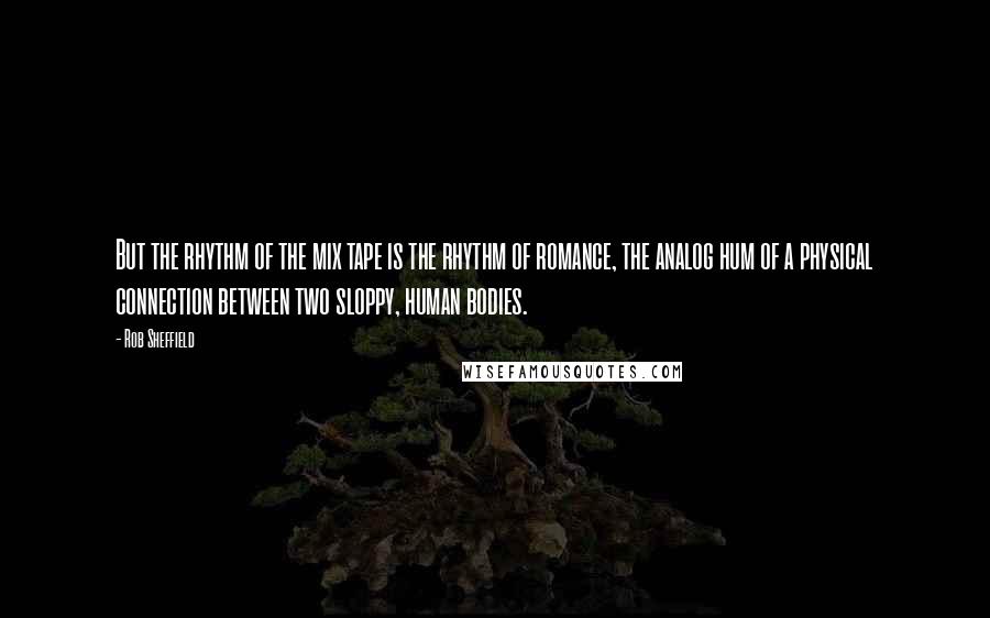Rob Sheffield Quotes: But the rhythm of the mix tape is the rhythm of romance, the analog hum of a physical connection between two sloppy, human bodies.