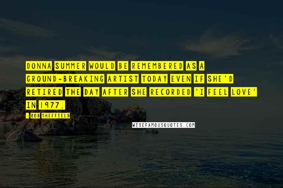 Rob Sheffield Quotes: Donna Summer would be remembered as a ground-breaking artist today even if she'd retired the day after she recorded 'I Feel Love' in 1977.