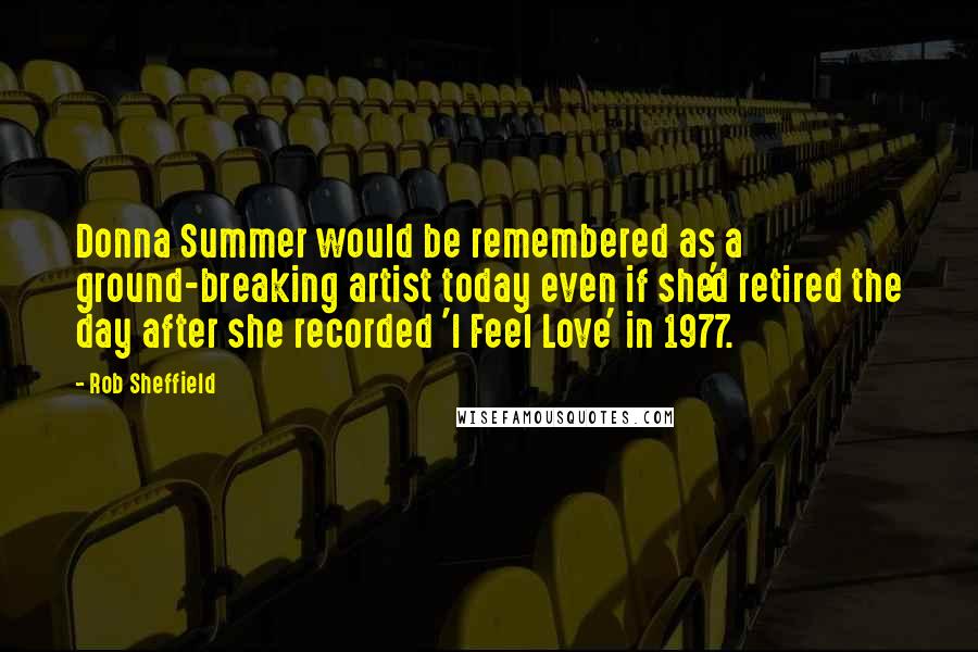 Rob Sheffield Quotes: Donna Summer would be remembered as a ground-breaking artist today even if she'd retired the day after she recorded 'I Feel Love' in 1977.