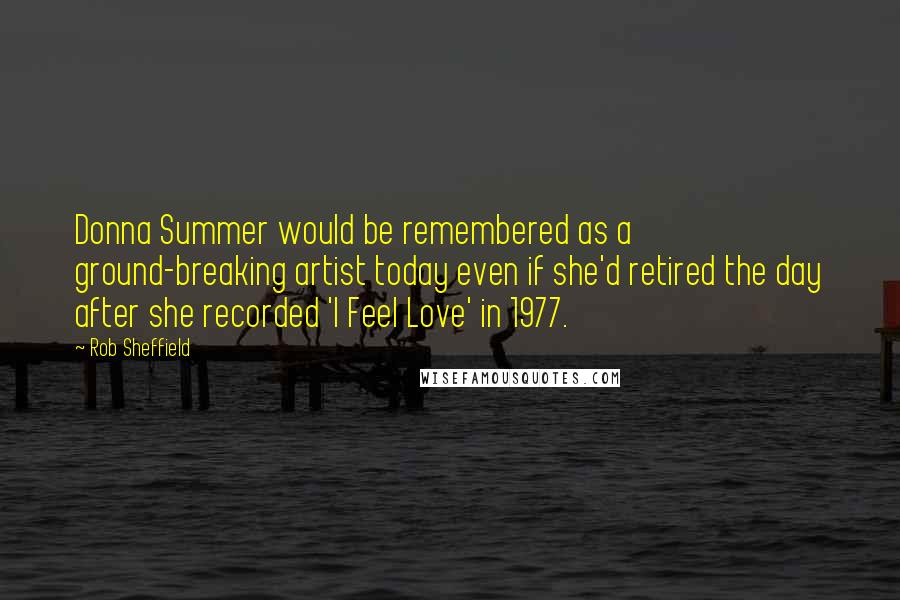 Rob Sheffield Quotes: Donna Summer would be remembered as a ground-breaking artist today even if she'd retired the day after she recorded 'I Feel Love' in 1977.