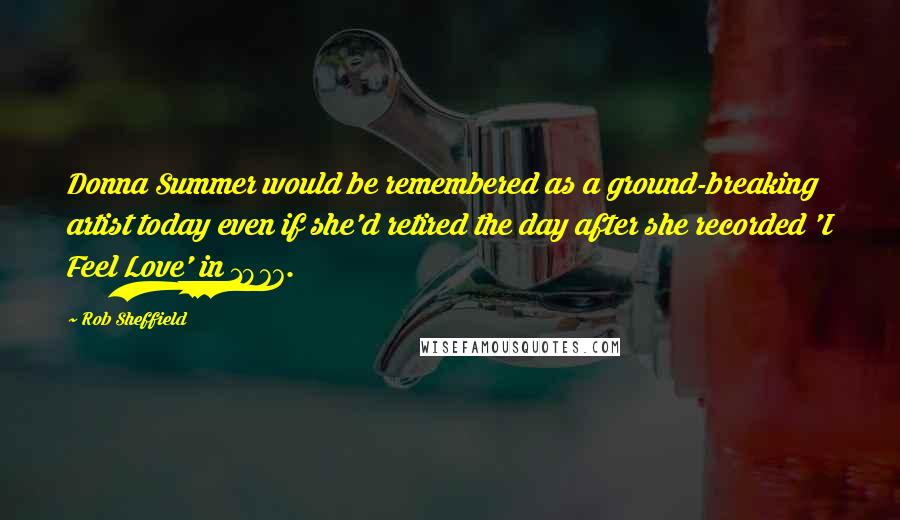 Rob Sheffield Quotes: Donna Summer would be remembered as a ground-breaking artist today even if she'd retired the day after she recorded 'I Feel Love' in 1977.
