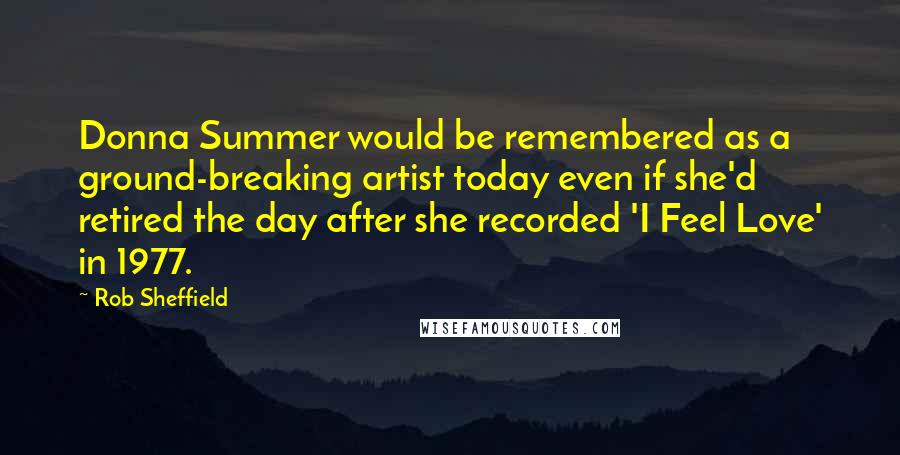 Rob Sheffield Quotes: Donna Summer would be remembered as a ground-breaking artist today even if she'd retired the day after she recorded 'I Feel Love' in 1977.