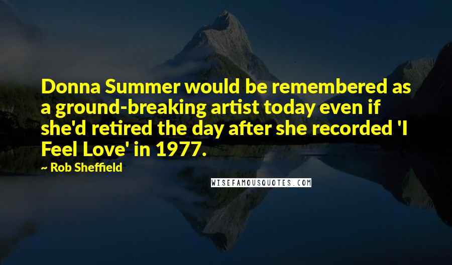 Rob Sheffield Quotes: Donna Summer would be remembered as a ground-breaking artist today even if she'd retired the day after she recorded 'I Feel Love' in 1977.