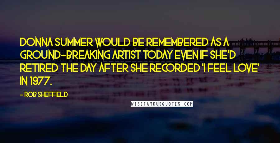 Rob Sheffield Quotes: Donna Summer would be remembered as a ground-breaking artist today even if she'd retired the day after she recorded 'I Feel Love' in 1977.