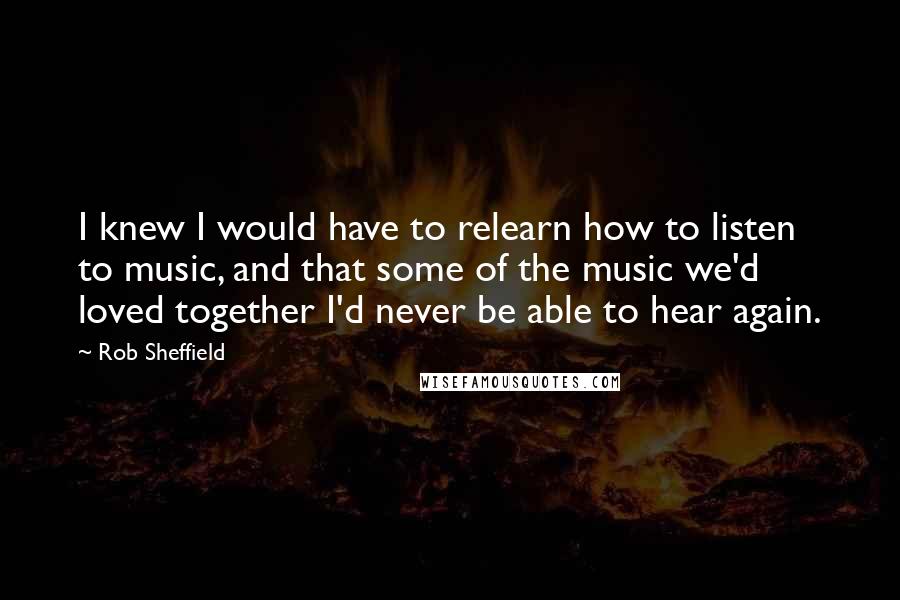 Rob Sheffield Quotes: I knew I would have to relearn how to listen to music, and that some of the music we'd loved together I'd never be able to hear again.