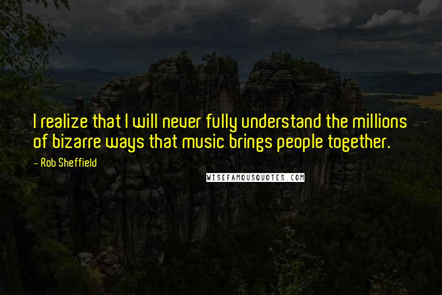 Rob Sheffield Quotes: I realize that I will never fully understand the millions of bizarre ways that music brings people together.