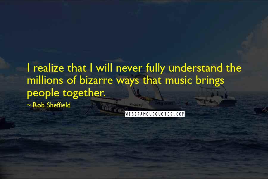 Rob Sheffield Quotes: I realize that I will never fully understand the millions of bizarre ways that music brings people together.