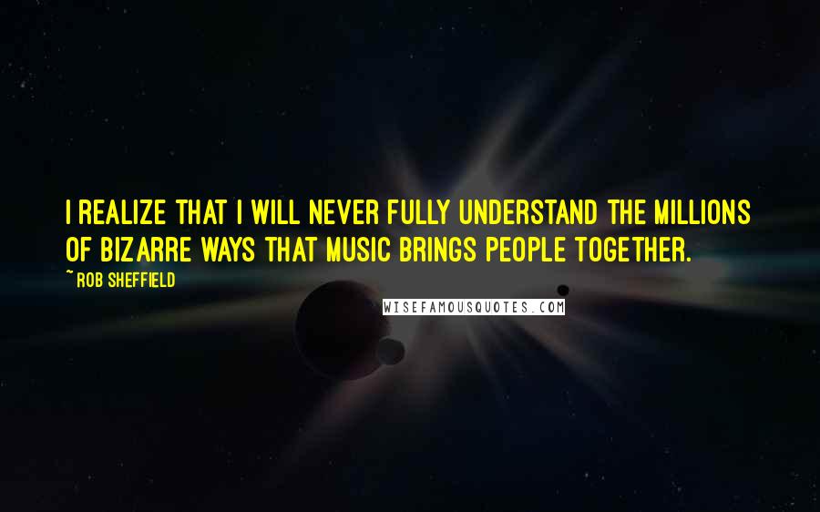 Rob Sheffield Quotes: I realize that I will never fully understand the millions of bizarre ways that music brings people together.