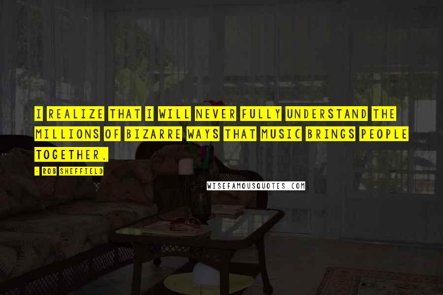 Rob Sheffield Quotes: I realize that I will never fully understand the millions of bizarre ways that music brings people together.