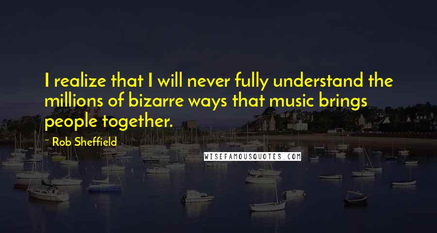 Rob Sheffield Quotes: I realize that I will never fully understand the millions of bizarre ways that music brings people together.