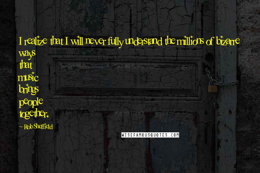Rob Sheffield Quotes: I realize that I will never fully understand the millions of bizarre ways that music brings people together.