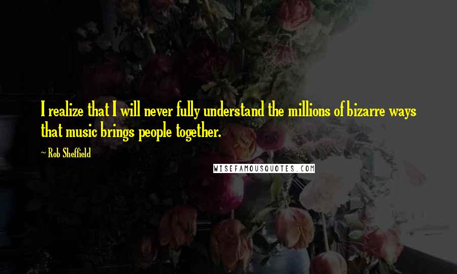 Rob Sheffield Quotes: I realize that I will never fully understand the millions of bizarre ways that music brings people together.