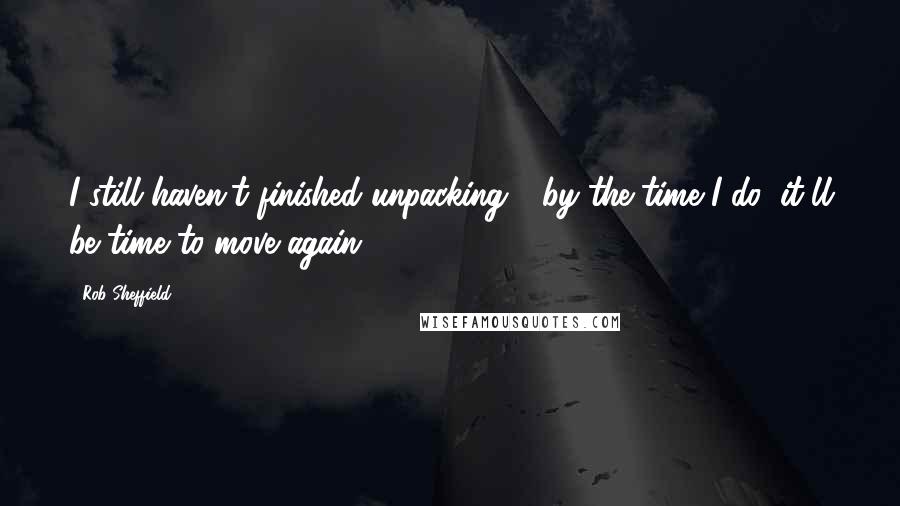 Rob Sheffield Quotes: I still haven't finished unpacking - by the time I do, it'll be time to move again.