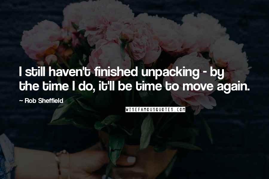 Rob Sheffield Quotes: I still haven't finished unpacking - by the time I do, it'll be time to move again.