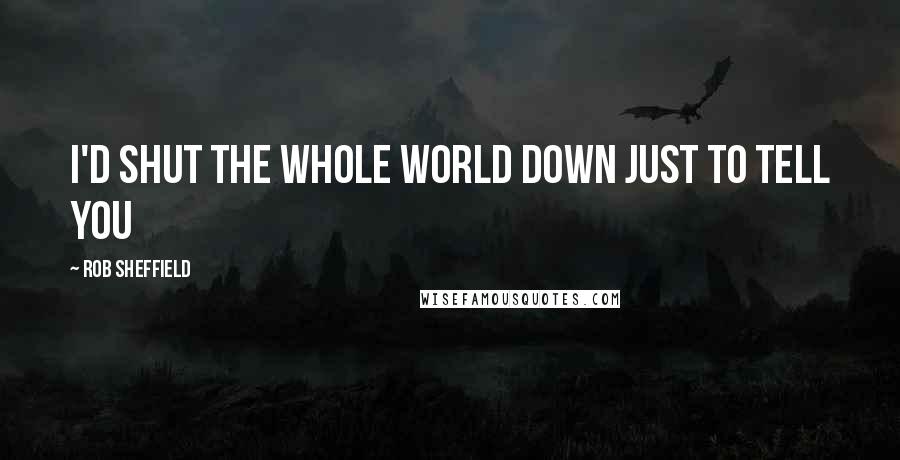 Rob Sheffield Quotes: I'd shut the whole world down just to tell you