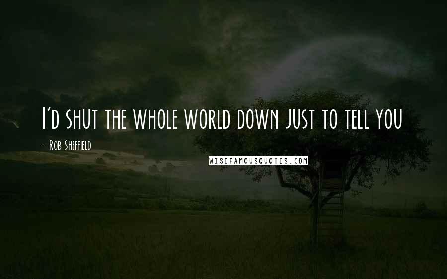 Rob Sheffield Quotes: I'd shut the whole world down just to tell you