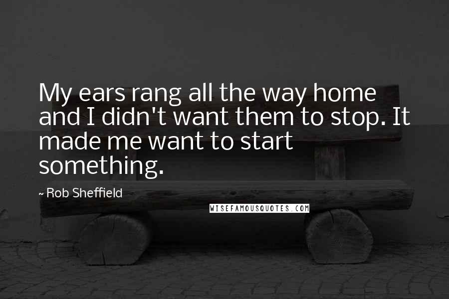 Rob Sheffield Quotes: My ears rang all the way home and I didn't want them to stop. It made me want to start something.