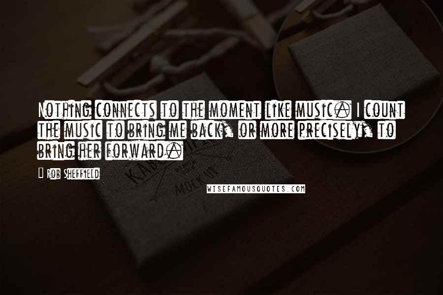 Rob Sheffield Quotes: Nothing connects to the moment like music. I count the music to bring me back, or more precisely, to bring her forward.