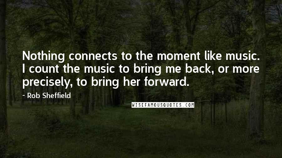 Rob Sheffield Quotes: Nothing connects to the moment like music. I count the music to bring me back, or more precisely, to bring her forward.