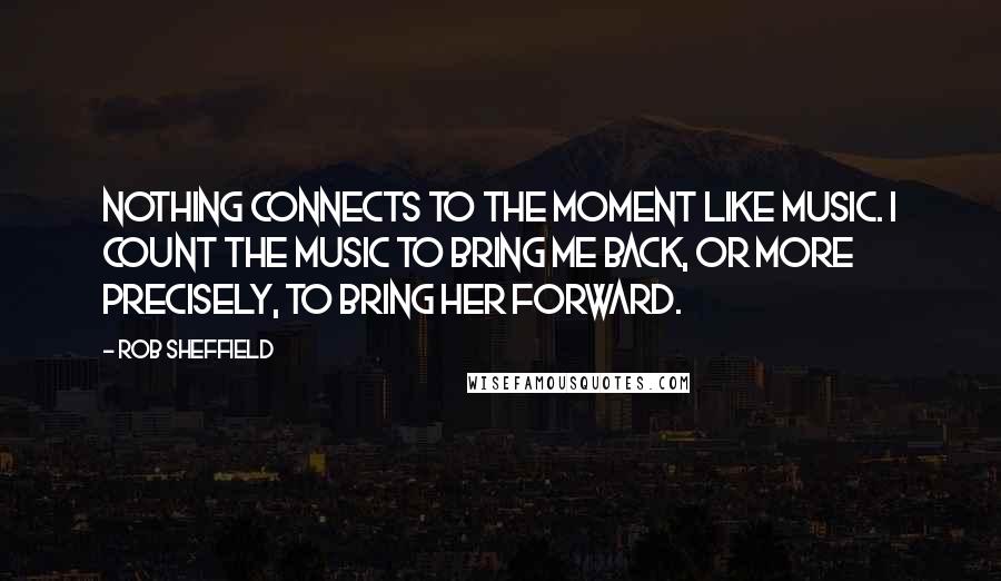 Rob Sheffield Quotes: Nothing connects to the moment like music. I count the music to bring me back, or more precisely, to bring her forward.